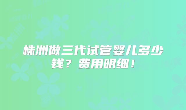 株洲做三代试管婴儿多少钱？费用明细！