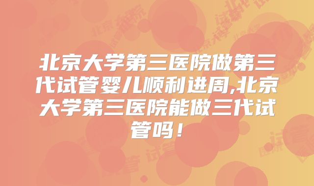 北京大学第三医院做第三代试管婴儿顺利进周,北京大学第三医院能做三代试管吗!