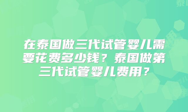 在泰国做三代试管婴儿需要花费多少钱？泰国做第三代试管婴儿费用？