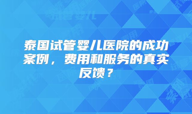 泰国试管婴儿医院的成功案例，费用和服务的真实反馈？