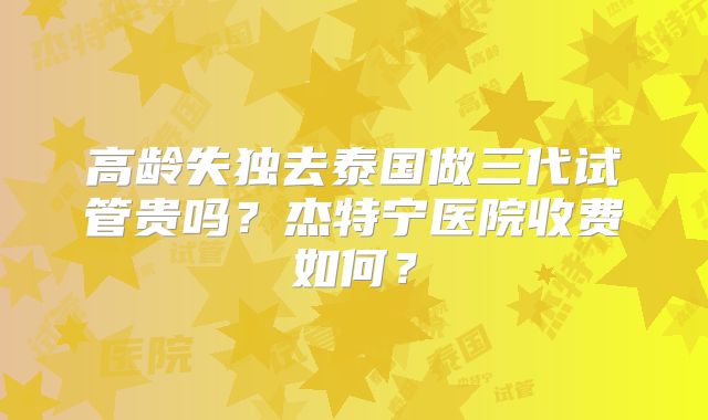 高龄失独去泰国做三代试管贵吗？杰特宁医院收费如何？