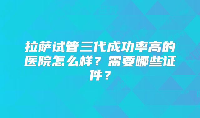 拉萨试管三代成功率高的医院怎么样？需要哪些证件？