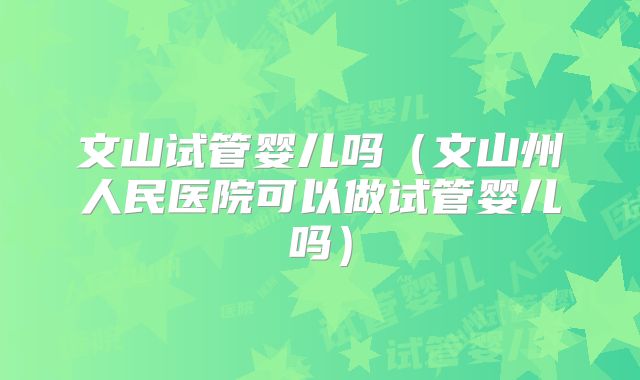 文山试管婴儿吗(文山州人民医院可以做试管婴儿吗)
