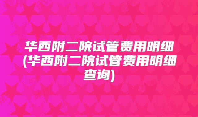 华西附二院试管费用明细(华西附二院试管费用明细查询)