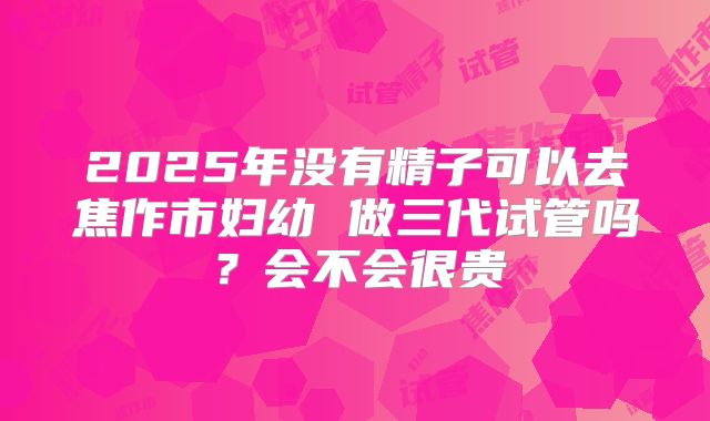 2025年没有精子可以去焦作市妇幼 做三代试管吗？会不会很贵