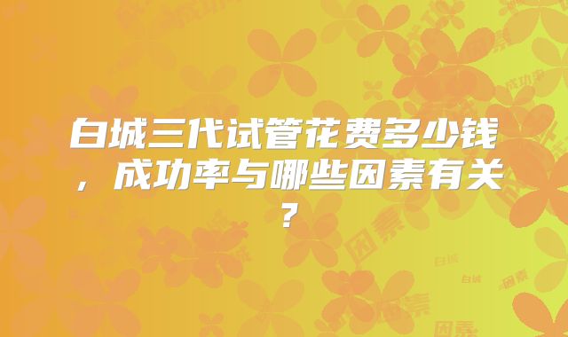 白城三代试管花费多少钱，成功率与哪些因素有关？