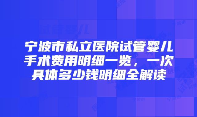宁波市私立医院试管婴儿手术费用明细一览,一次具体多少钱明细全解读