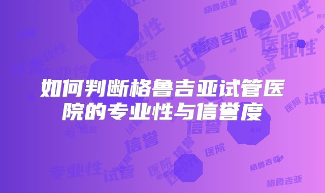 如何判断格鲁吉亚试管医院的专业性与信誉度