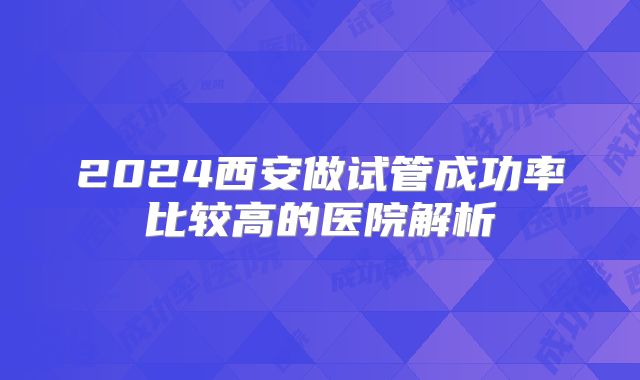 2024西安做试管成功率比较高的医院解析