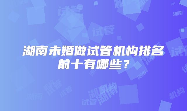 湖南未婚做试管机构排名前十有哪些?