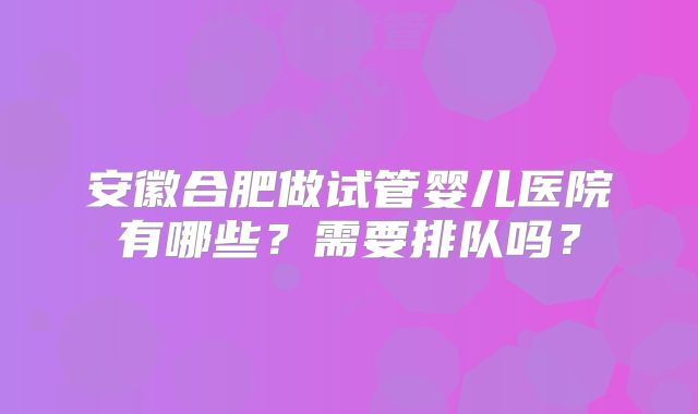 安徽合肥做试管婴儿医院有哪些？需要排队吗？