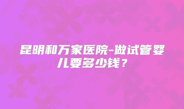 昆明和万家医院-做试管婴儿要多少钱？
