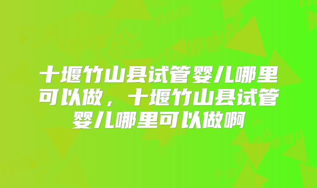 十堰竹山县试管婴儿哪里可以做，十堰竹山县试管婴儿哪里可以做啊
