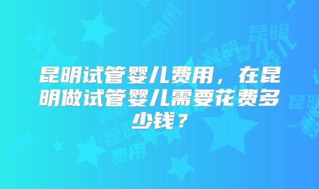 昆明试管婴儿费用，在昆明做试管婴儿需要花费多少钱？