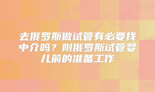 去俄罗斯做试管有必要找中介吗？附俄罗斯试管婴儿前的准备工作