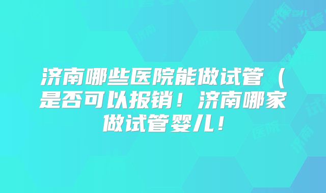 济南哪些医院能做试管（是否可以报销！济南哪家做试管婴儿！
