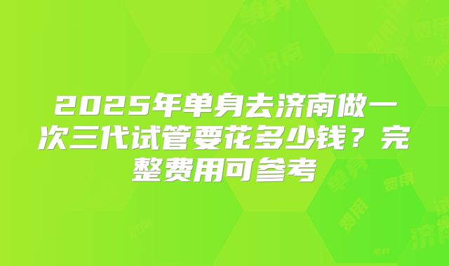 2025年单身去济南做一次三代试管要花多少钱？完整费用可参考