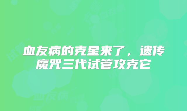 血友病的克星来了,遗传魔咒三代试管攻克它