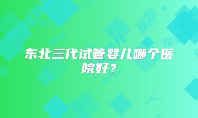 东北三代试管婴儿哪个医院好?