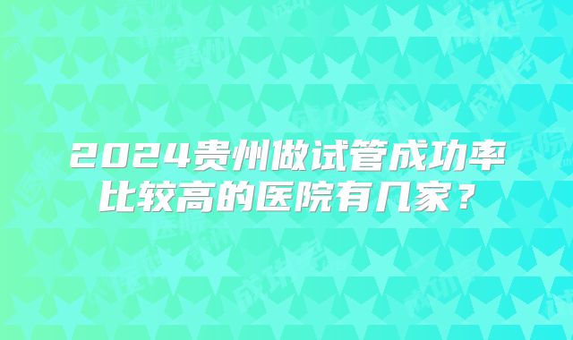 2024贵州做试管成功率比较高的医院有几家？