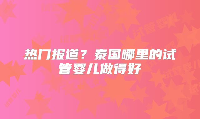 热门报道?泰国哪里的试管婴儿做得好