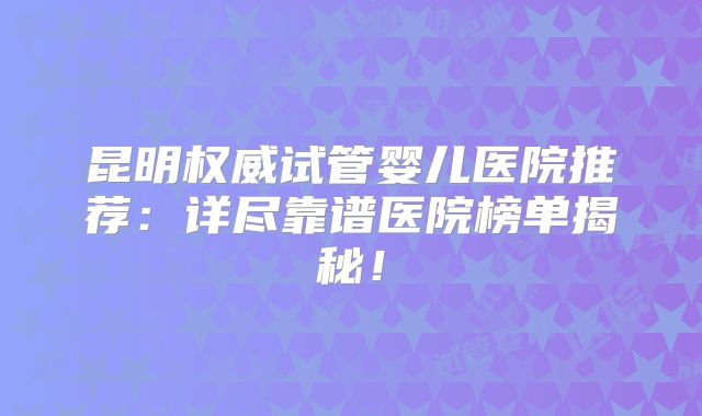 昆明权威试管婴儿医院推荐：详尽靠谱医院榜单揭秘！