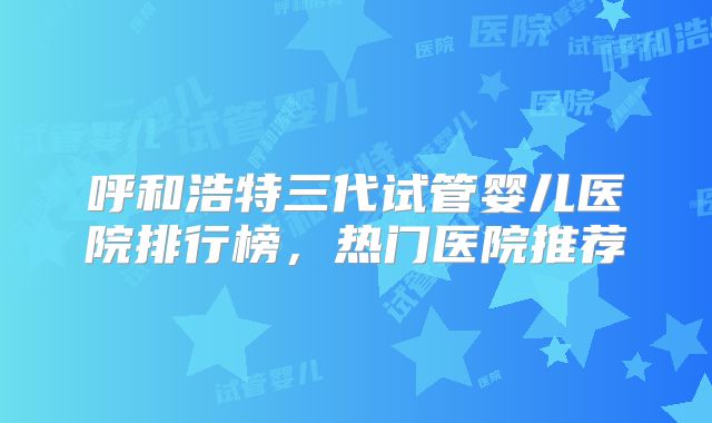 呼和浩特三代试管婴儿医院排行榜，热门医院推荐