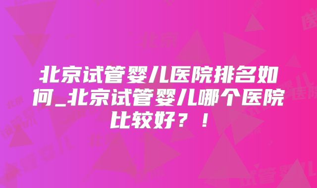 北京试管婴儿医院排名如何_北京试管婴儿哪个医院比较好？！