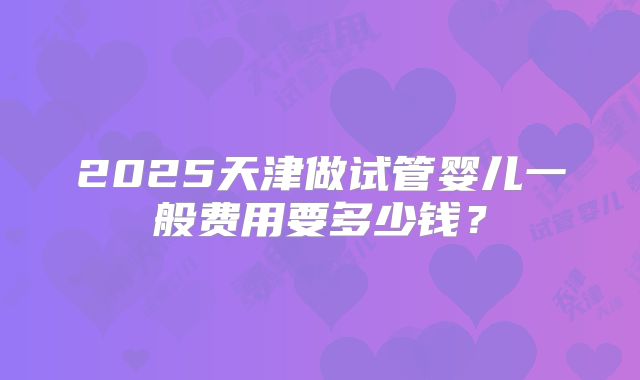 2025天津做试管婴儿一般费用要多少钱?