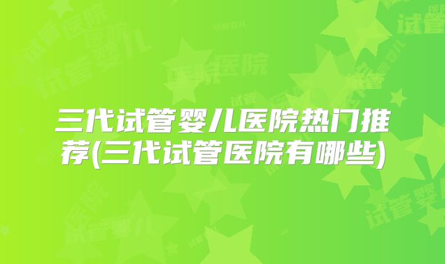 三代试管婴儿医院热门推荐(三代试管医院有哪些)