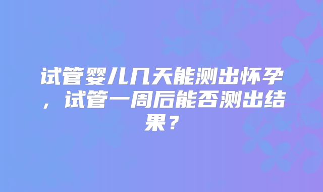 试管婴儿几天能测出怀孕，试管一周后能否测出结果？