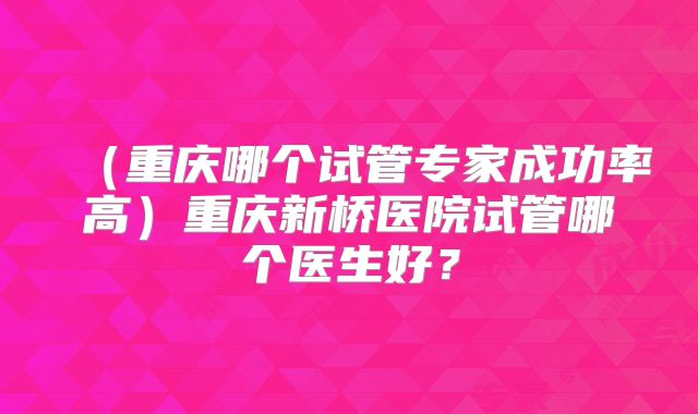 (重庆哪个试管专家成功率高)重庆新桥医院试管哪个医生好?