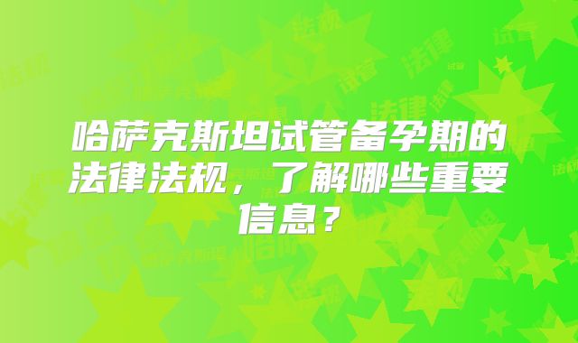 哈萨克斯坦试管备孕期的法律法规，了解哪些重要信息？
