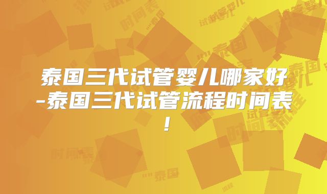 泰国三代试管婴儿哪家好-泰国三代试管流程时间表！