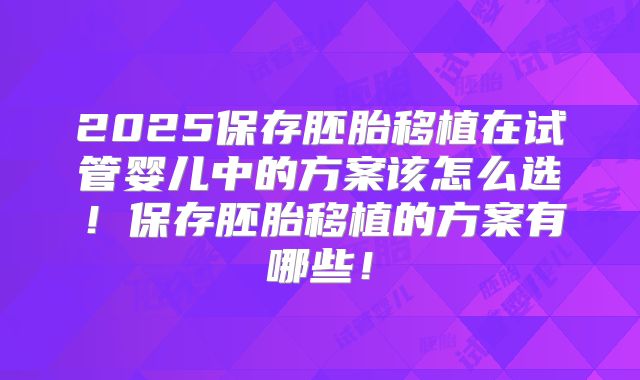 2025保存胚胎移植在试管婴儿中的方案该怎么选！保存胚胎移植的方案有哪些！