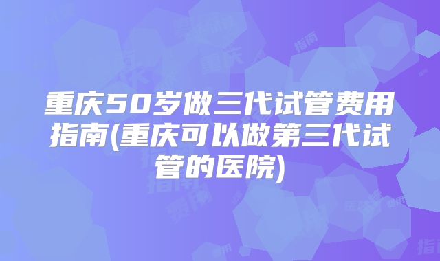 重庆50岁做三代试管费用指南(重庆可以做第三代试管的医院)