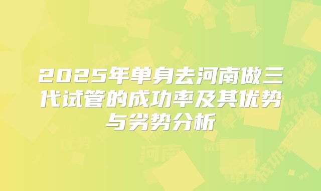 2025年单身去河南做三代试管的成功率及其优势与劣势分析