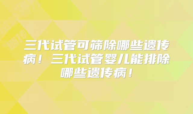 三代试管可筛除哪些遗传病!三代试管婴儿能排除哪些遗传病!