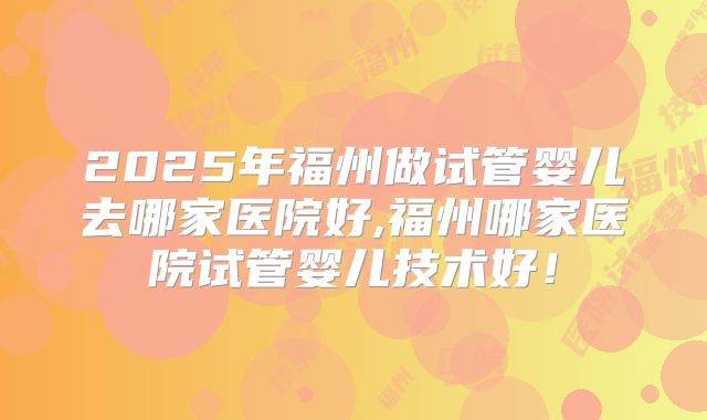 2025年福州做试管婴儿去哪家医院好,福州哪家医院试管婴儿技术好！