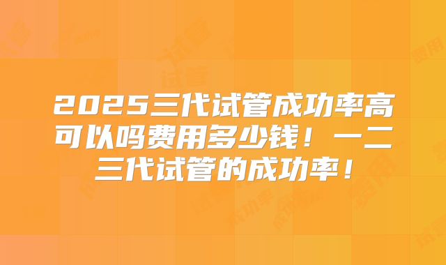 2025三代试管成功率高可以吗费用多少钱！一二三代试管的成功率！
