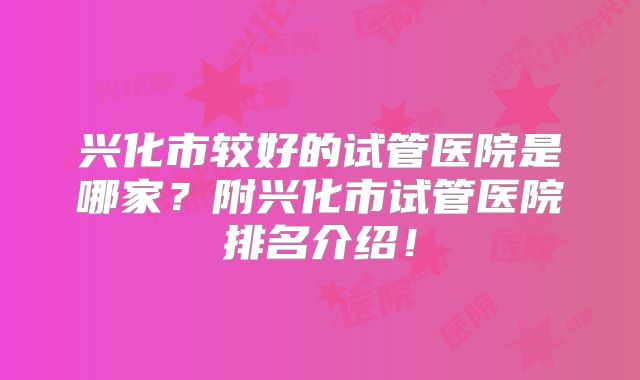 兴化市较好的试管医院是哪家?附兴化市试管医院排名介绍!