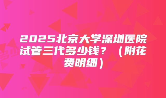 2025北京大学深圳医院试管三代多少钱？（附花费明细）