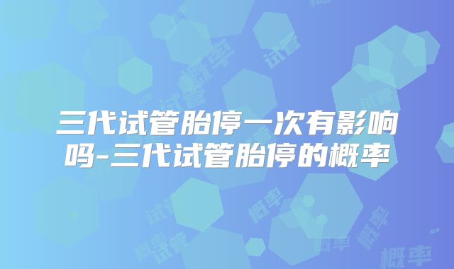 三代试管胎停一次有影响吗-三代试管胎停的概率