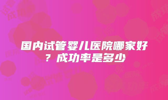 国内试管婴儿医院哪家好?成功率是多少