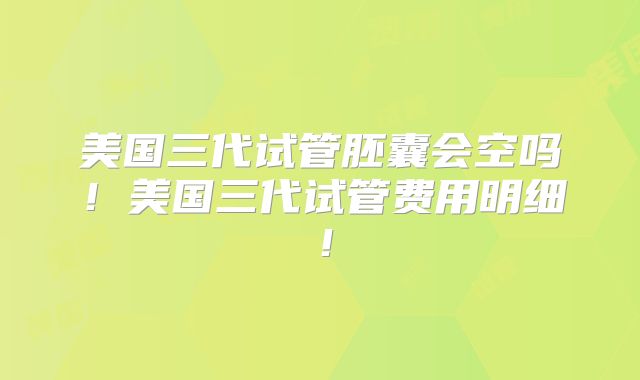 美国三代试管胚囊会空吗！美国三代试管费用明细！