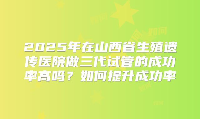 2025年在山西省生殖遗传医院做三代试管的成功率高吗？如何提升成功率