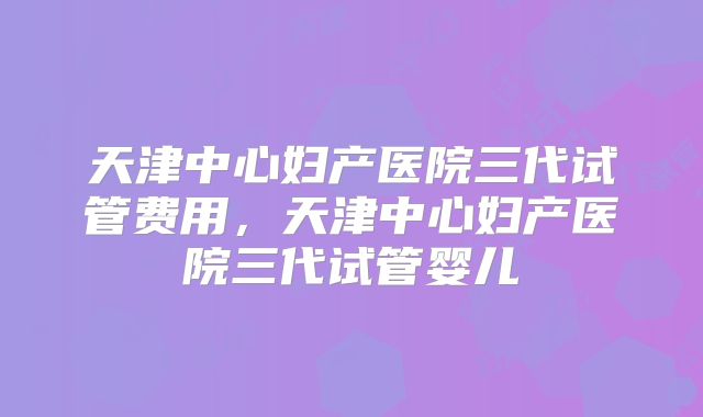 天津中心妇产医院三代试管费用，天津中心妇产医院三代试管婴儿