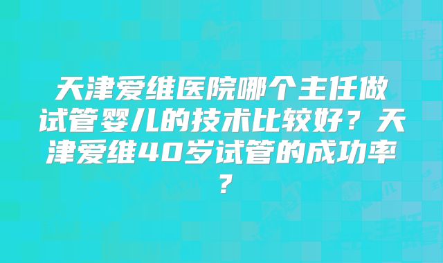 天津爱维医院哪个主任做试管婴儿的技术比较好？天津爱维40岁试管的成功率？