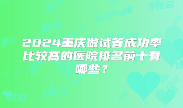 2024重庆做试管成功率比较高的医院排名前十有哪些？