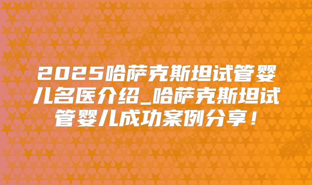 2025哈萨克斯坦试管婴儿名医介绍_哈萨克斯坦试管婴儿成功案例分享！